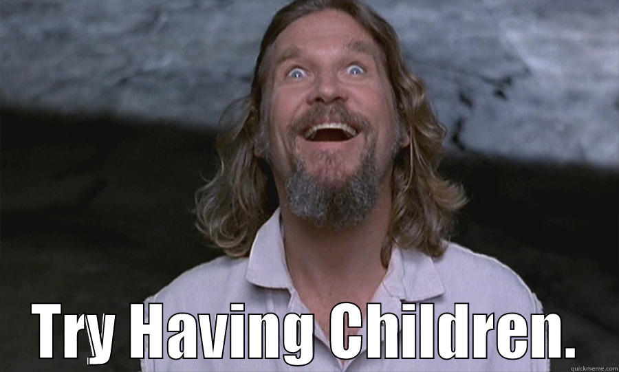 the dude speaks! -  TRY HAVING CHILDREN. Misc