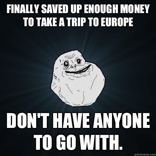 Finally saved up enough money to take a trip to Europe don't have anyone to go with. - Finally saved up enough money to take a trip to Europe don't have anyone to go with.  Forever Alone