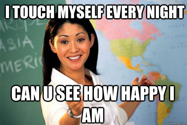 i touch myself every night can u see how happy i am - i touch myself every night can u see how happy i am  Unhelpful High School Teacher