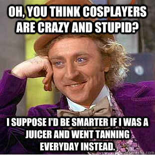 Oh, you think cosplayers are crazy and stupid? I suppose I'd be smarter if I was a juicer and went tanning everyday instead. - Oh, you think cosplayers are crazy and stupid? I suppose I'd be smarter if I was a juicer and went tanning everyday instead.  Condescending Wonka