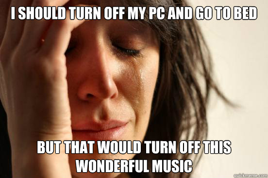 I should turn off my pc and go to bed but that would turn off this wonderful music  First World Problems