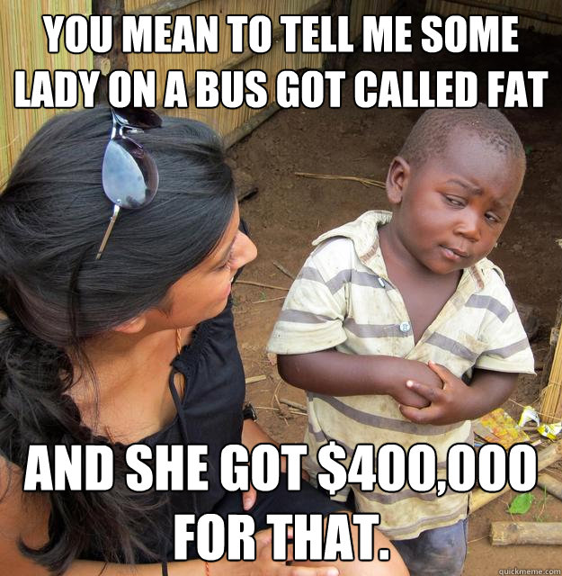 You mean to tell me some lady on a bus got called fat and she got $400,000 for that.  Skeptical Third World Child