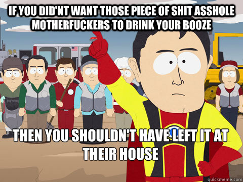 if you did'nt want those piece of shit asshole motherfuckers to drink your booze then you shouldn't have left it at their house  Captain Hindsight