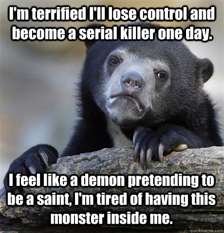 I'm terrified I'll lose control and become a serial killer one day. I feel like a demon pretending to be a saint, I'm tired of having this monster inside me. - I'm terrified I'll lose control and become a serial killer one day. I feel like a demon pretending to be a saint, I'm tired of having this monster inside me.  Confession Bear