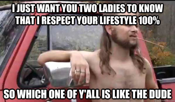 I just want you two ladies to know that I respect your lifestyle 100% So which one of y'all is like the dude  Almost Politically Correct Redneck