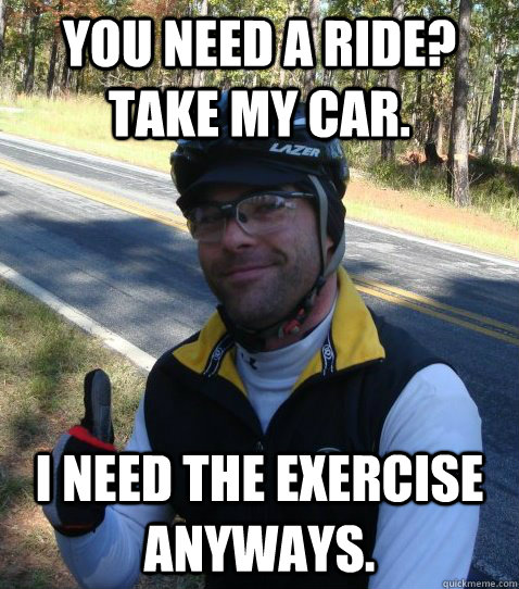 You need a ride? Take my car. I need the exercise anyways.  