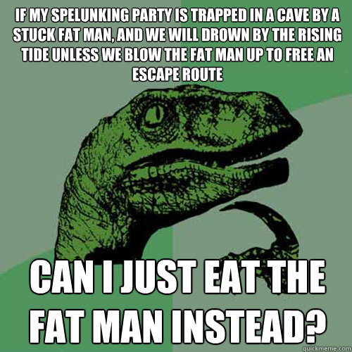 If my spelunking party is trapped in a cave by a stuck fat man, and we will drown by the rising tide unless we blow the fat man up to free an escape route Can I just eat the fat man instead? - If my spelunking party is trapped in a cave by a stuck fat man, and we will drown by the rising tide unless we blow the fat man up to free an escape route Can I just eat the fat man instead?  Philosoraptor