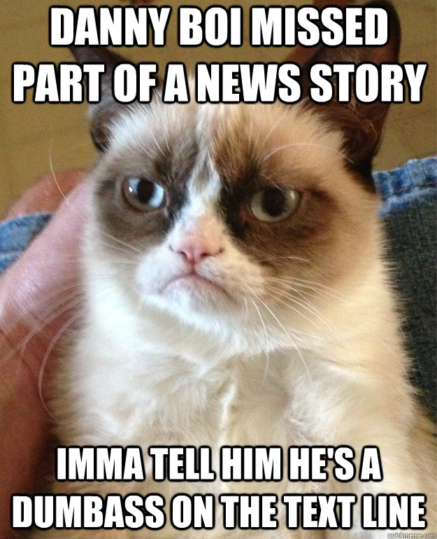 Danny Boi missed part of a news story imma tell him he's a dumbass on the text line  Grumpy Cat