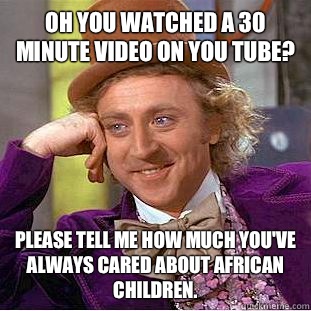 Oh you watched a 30 minute video on you tube? Please tell me how much you've always cared about African children.  Condescending Wonka