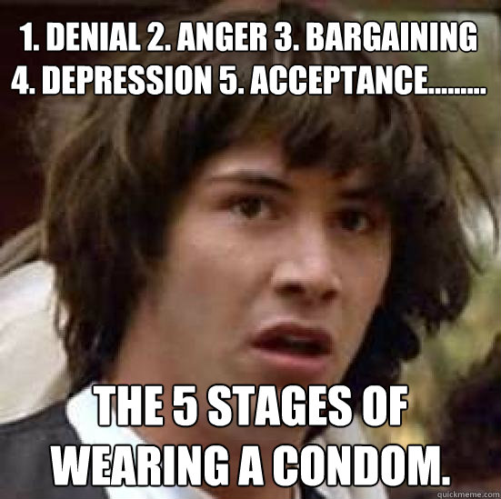 1. Denial 2. Anger 3. Bargaining 4. Depression 5. Acceptance.........  The 5 stages of wearing a condom. - 1. Denial 2. Anger 3. Bargaining 4. Depression 5. Acceptance.........  The 5 stages of wearing a condom.  conspiracy keanu