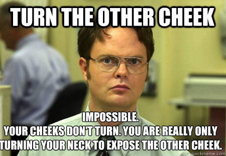 Turn the other cheek Impossible.
Your cheeks don't turn. You are really only turning your neck to expose the other cheek. - Turn the other cheek Impossible.
Your cheeks don't turn. You are really only turning your neck to expose the other cheek.  Schrute