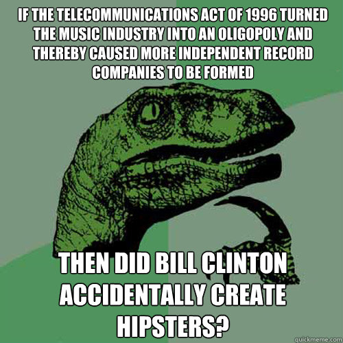 If the telecommunications act of 1996 turned the music industry into an oligopoly and thereby caused more independent record companies to be formed then did bill clinton accidentally create hipsters?  Philosoraptor