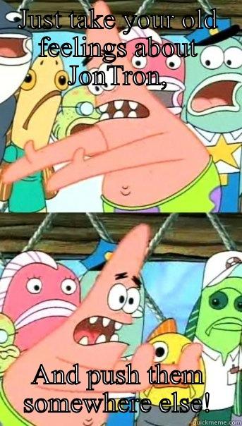 JUST TAKE YOUR OLD FEELINGS ABOUT JONTRON, AND PUSH THEM SOMEWHERE ELSE! Push it somewhere else Patrick