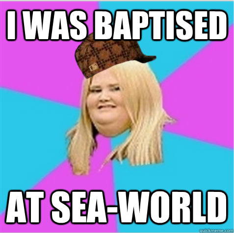 i was baptised at sea-world  scumbag fat girl