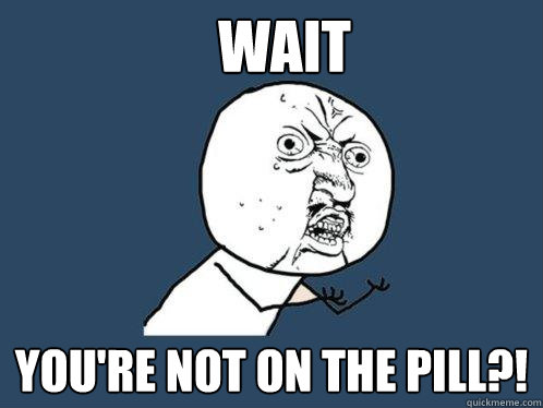 wait you're not on the pill?!  Y U No