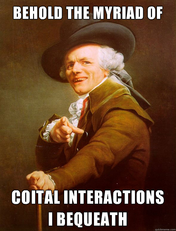 Behold the myriad of Coital interactions 
I bequeath   Joseph Ducreux