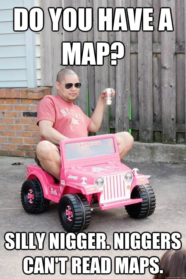 Do you have a map? Silly nigger. Niggers can't read maps.  drunk dad