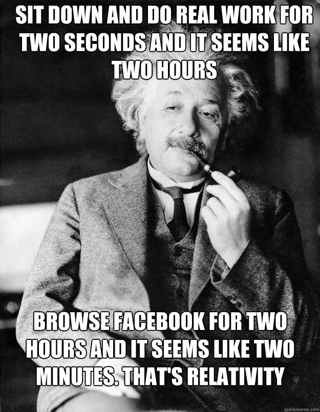 Sit down and do real work for two seconds and it seems like two hours Browse Facebook for two hours and it seems like two minutes. That's relativity  Einstein