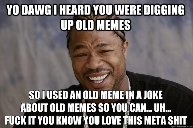 YO DAWG I HEARD YOU WERE DIGGING UP OLD MEMES SO I USED AN OLD MEME IN A JOKE
ABOUT OLD MEMES SO YOU CAN... UH...
FUCK IT YOU KNOW YOU LOVE THIS META SHIT - YO DAWG I HEARD YOU WERE DIGGING UP OLD MEMES SO I USED AN OLD MEME IN A JOKE
ABOUT OLD MEMES SO YOU CAN... UH...
FUCK IT YOU KNOW YOU LOVE THIS META SHIT  Xzibit meme