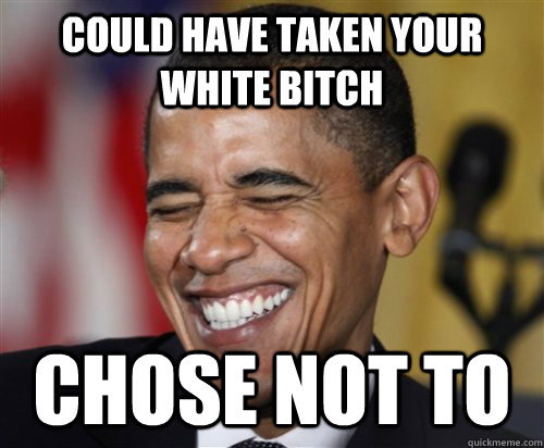 Could have taken your white bitch Chose not to  Scumbag Obama