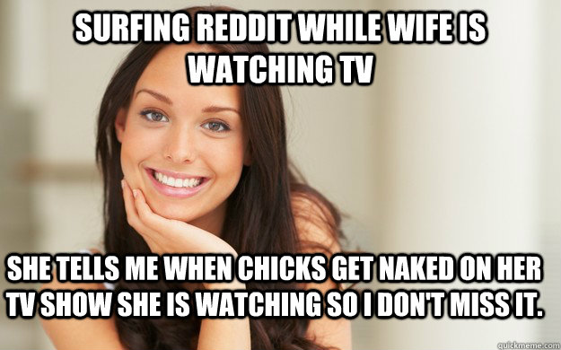 Surfing Reddit while wife is watching TV She tells me when chicks get naked on her TV show she is watching so I don't miss it.  Good Girl Gina