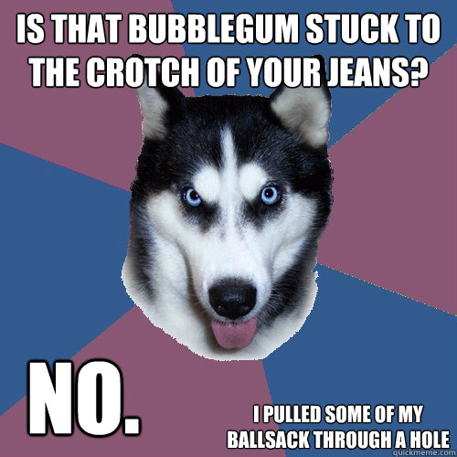 is that bubblegum stuck to the crotch of your jeans? no. i pulled some of my ballsack through a hole  Creeper Canine