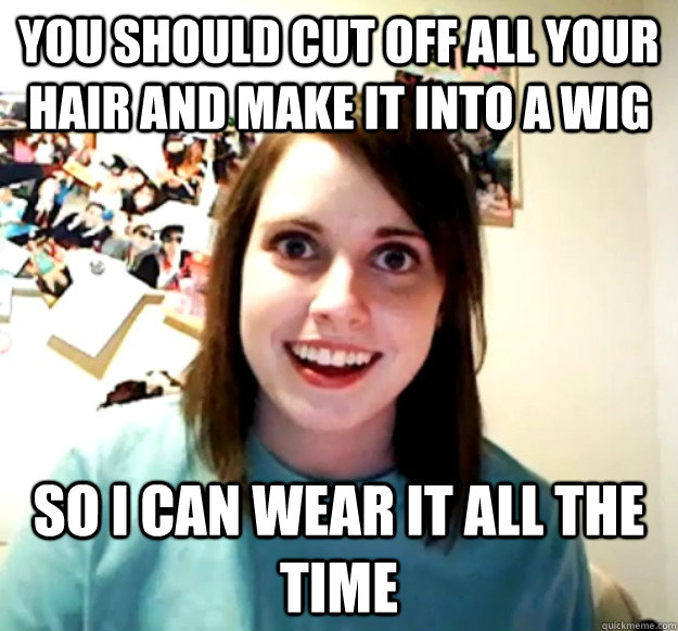 You should cut off all your hair and make it into a wig So i can wear it all the time  Overly Attached Girlfriend