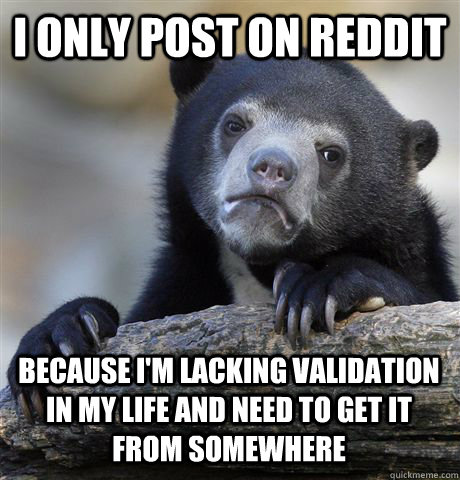 I only post on reddit because I'm lacking validation in my life and need to get it from somewhere - I only post on reddit because I'm lacking validation in my life and need to get it from somewhere  Confession Bear