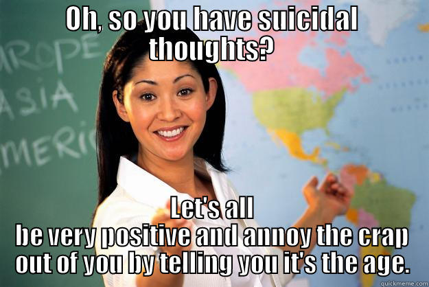 OH, SO YOU HAVE SUICIDAL THOUGHTS? LET'S ALL BE VERY POSITIVE AND ANNOY THE CRAP OUT OF YOU BY TELLING YOU IT'S THE AGE. Unhelpful High School Teacher