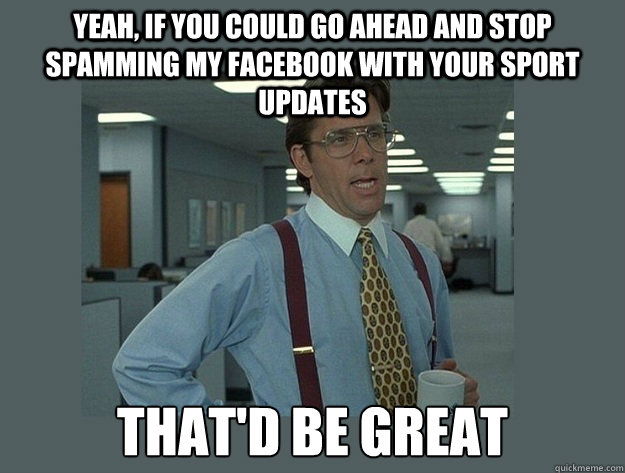 Yeah, if you could go ahead and stop spamming my facebook with your sport updates That'd be great - Yeah, if you could go ahead and stop spamming my facebook with your sport updates That'd be great  Office Space Lumbergh