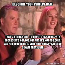 Describe your perfect date That's a tough one.  I'd have to say April 25th because it's not too hot and it's not too cold.  All you have to do is vote Nick Krasky Student Senate Treasurer - Describe your perfect date That's a tough one.  I'd have to say April 25th because it's not too hot and it's not too cold.  All you have to do is vote Nick Krasky Student Senate Treasurer  Misc