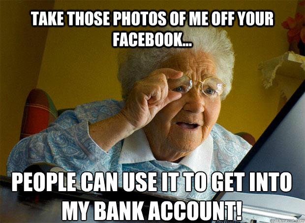 TAKE THOSE PHOTOS OF ME OFF YOUR FACEBOOK... PEOPLE CAN USE IT TO GET INTO MY BANK ACCOUNT!    