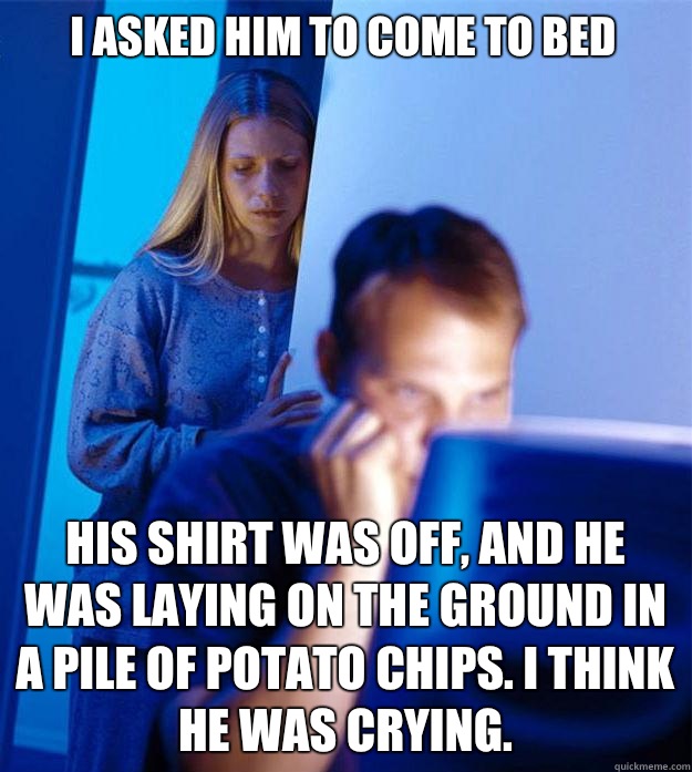 I asked him to come to bed His shirt was off, and he was laying on the ground in a pile of potato chips. I think he was crying.  Redditors Wife