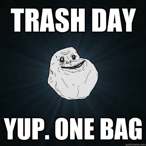 trash day Yup. one bag  Forever Alone