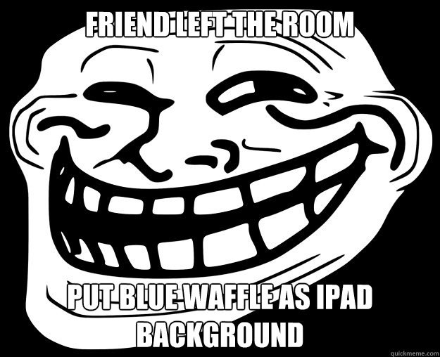 FRIEND LEFT THE ROOM PUT BLUE WAFFLE AS IPAD BACKGROUND  - FRIEND LEFT THE ROOM PUT BLUE WAFFLE AS IPAD BACKGROUND   Trollface