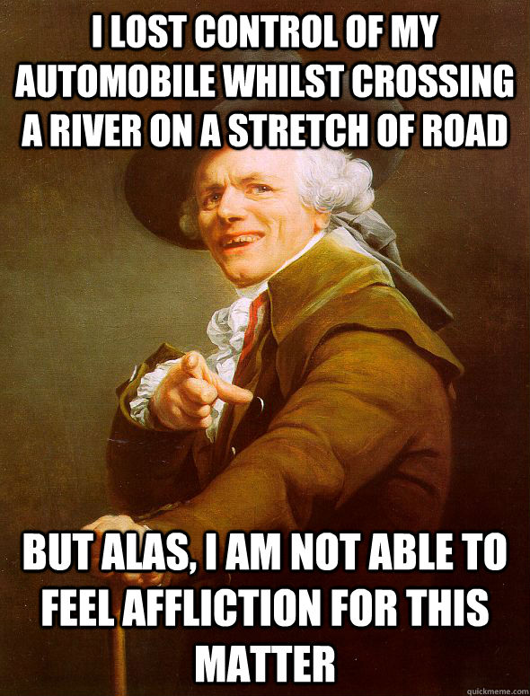 i lost control of my automobile whilst crossing a river on a stretch of road but alas, i am not able to feel affliction for this matter - i lost control of my automobile whilst crossing a river on a stretch of road but alas, i am not able to feel affliction for this matter  Joseph Ducreux