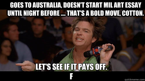 Goes to Australia, Doesn't start Mil Art essay until night before .... That's a bold move, Cotton.  Let's see if it pays off. 
F  Bold Move Cotton