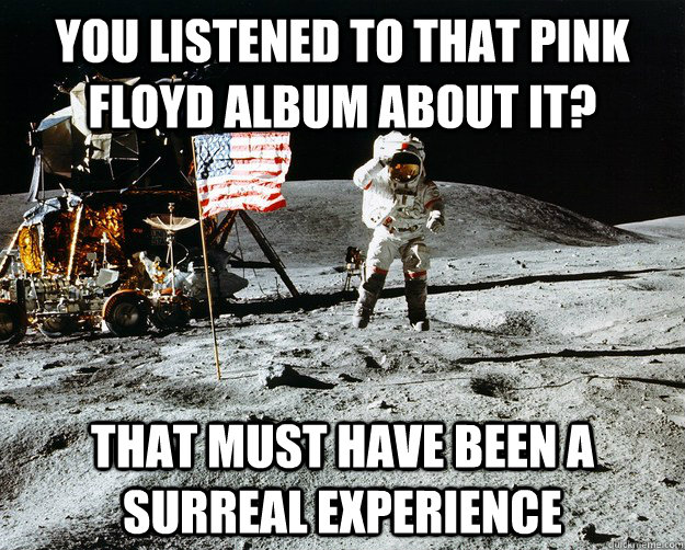 you listened to that pink floyd album about it? that must have been a surreal experience  Unimpressed Astronaut