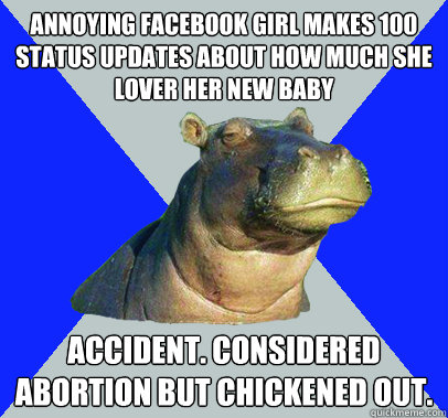 Annoying facebook girl makes 100 status updates about how much she lover her new baby Accident. Considered abortion but chickened out.  Skeptical Hippo