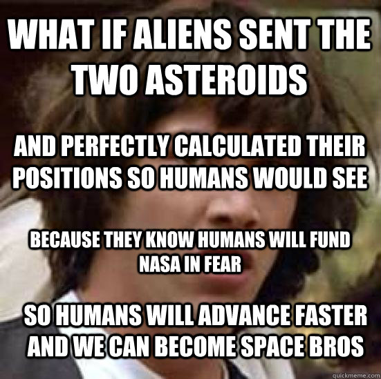 What if aliens sent the two asteroids And perfectly calculated their positions so humans would see Because they know humans will fund nasa in fear so humans will advance faster and we can become space bros  conspiracy keanu