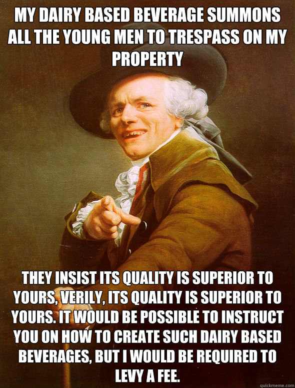 My dairy based beverage summons all the young men to trespass on my property They insist its quality is superior to yours, verily, its quality is superior to yours. It would be possible to instruct you on how to create such dairy based beverages, but I wo  Joseph Ducreux