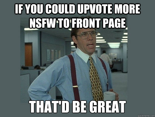 If you could upvote more  NSFW to front page That'd be great - If you could upvote more  NSFW to front page That'd be great  Office Space Lumbergh