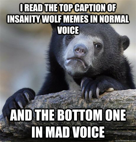 I read the top caption of insanity wolf memes in normal voice and the bottom one in mad voice  Confession Bear