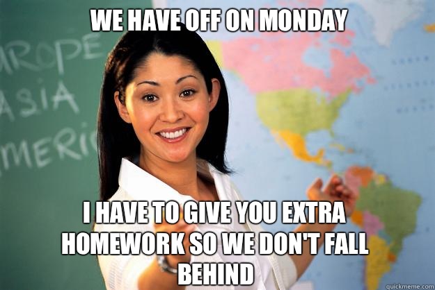 We have off on Monday I have to give you extra homework so we don't fall behind  Unhelpful High School Teacher