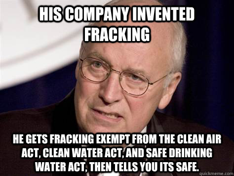 His company invented fracking He gets fracking exempt from the Clean Air Act, Clean Water Act, and Safe Drinking Water Act, then tells you its safe. - His company invented fracking He gets fracking exempt from the Clean Air Act, Clean Water Act, and Safe Drinking Water Act, then tells you its safe.  dick cheney - war criminal