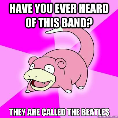 Have you ever heard of this band? They are called the beatles  Slowpoke