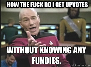 HOW THE FUCK DO I GET UPVOTES WITHOUT KNOWING ANY FUNDIES.  Annoyed Picard