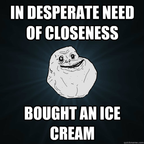 in desperate need of closeness BOUGHT AN ICE CREAM    Forever Alone