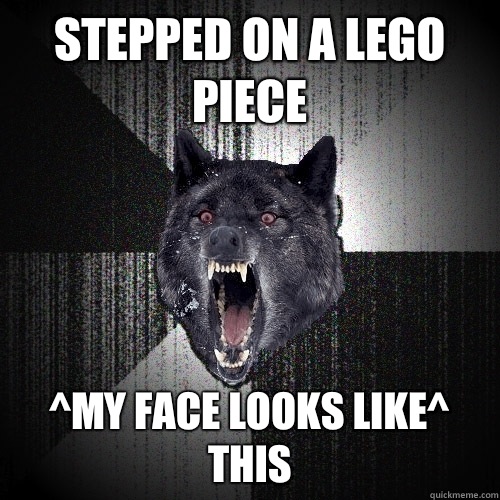 Stepped on a Lego piece ^My face looks like^ this  Insanity Wolf