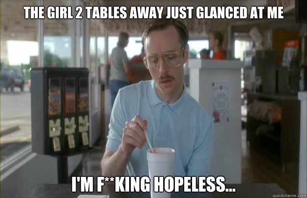 The girl 2 tables away just glanced at me I'm f**king hopeless...  Things are getting pretty serious